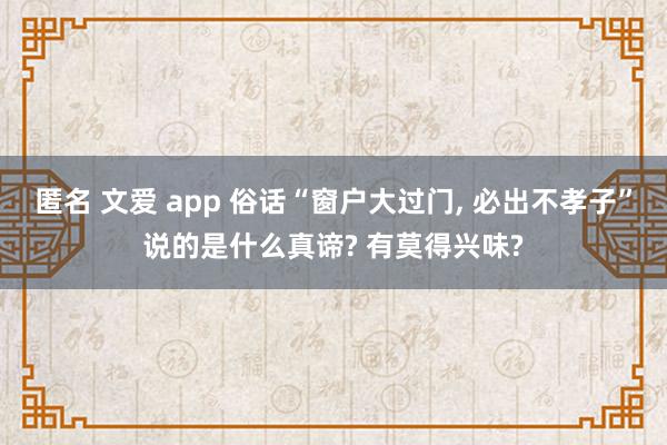 匿名 文爱 app 俗话“窗户大过门， 必出不孝子”说的是什么真谛? 有莫得兴味?