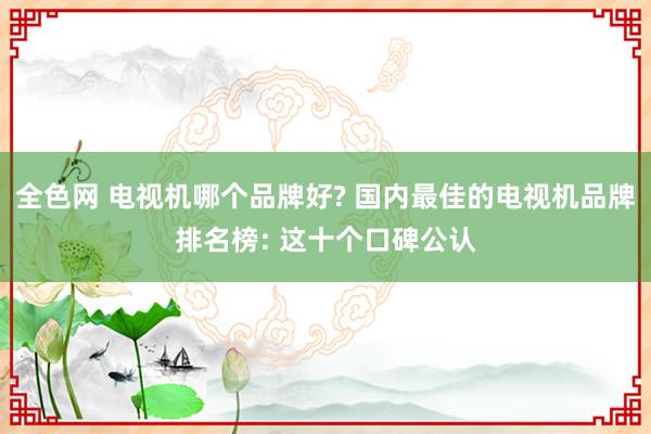 全色网 电视机哪个品牌好? 国内最佳的电视机品牌排名榜: 这十个口碑公认