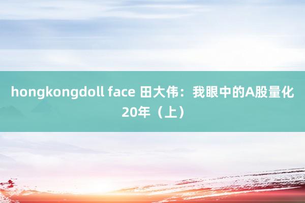 hongkongdoll face 田大伟：我眼中的A股量化20年（上）