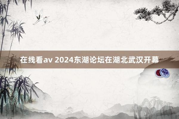 在线看av 2024东湖论坛在湖北武汉开幕