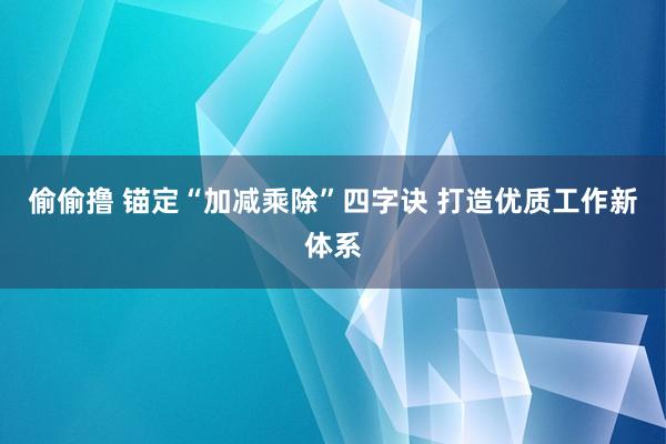 偷偷撸 锚定“加减乘除”四字诀 打造优质工作新体系