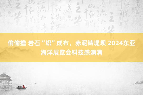 偷偷撸 岩石“织”成布，赤泥铸堤坝 2024东亚海洋展览会科技感满满