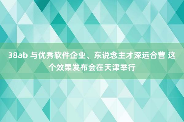 38ab 与优秀软件企业、东说念主才深远合营 这个效果发布会在天津举行