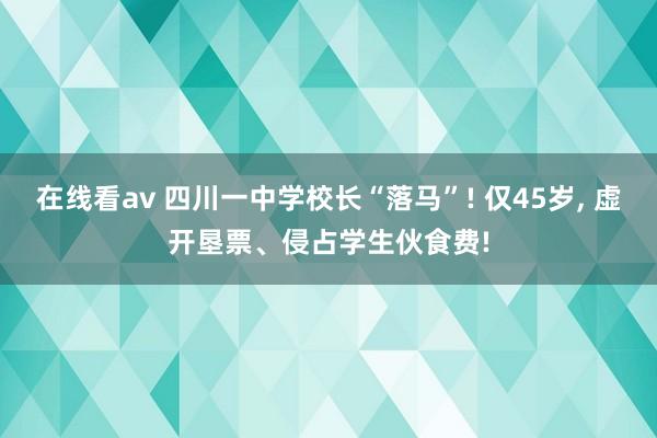 在线看av 四川一中学校长“落马”! 仅45岁， 虚开垦票、侵占学生伙食费!