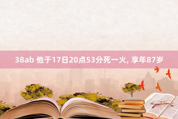 38ab 他于17日20点53分死一火， 享年87岁