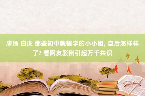 唐嫣 白虎 那些初中就辍学的小小姐， 自后怎样样了? 看网友驳倒引起万千共识