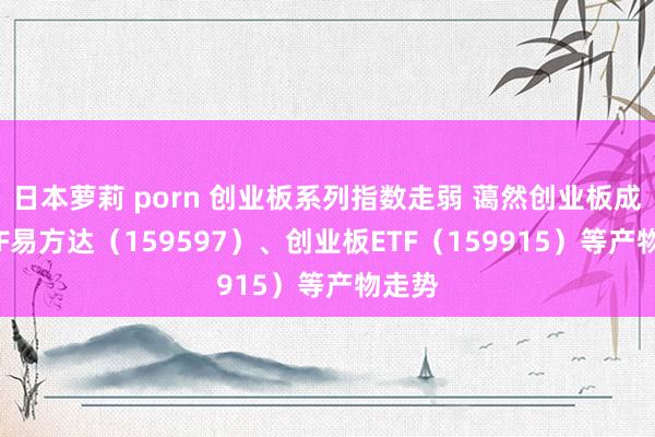 日本萝莉 porn 创业板系列指数走弱 蔼然创业板成长ETF易方达（159597）、创业板ETF（159915）等产物走势