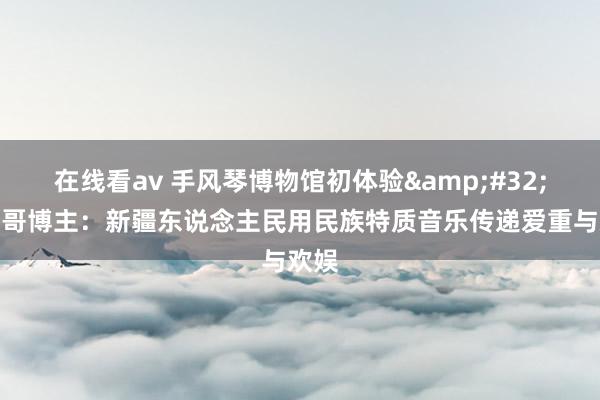 在线看av 手风琴博物馆初体验&#32;墨西哥博主：新疆东说念主民用民族特质音乐传递爱重与欢娱