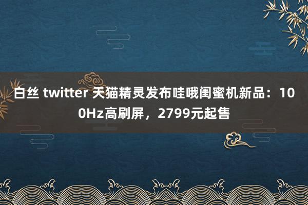 白丝 twitter 天猫精灵发布哇哦闺蜜机新品：100Hz高刷屏，2799元起售