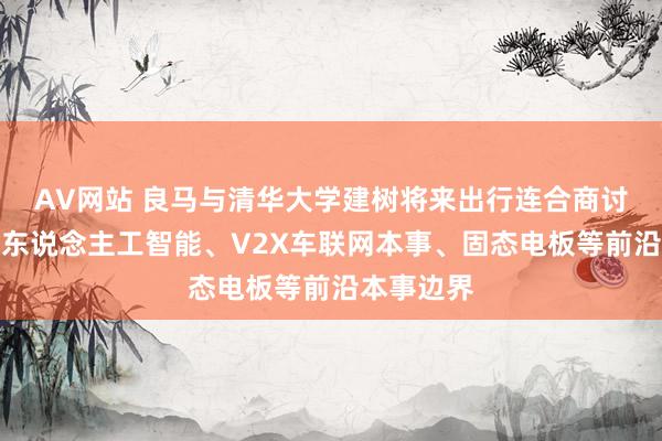 AV网站 良马与清华大学建树将来出行连合商讨院，聚焦东说念主工智能、V2X车联网本事、固态电板等前沿本事边界