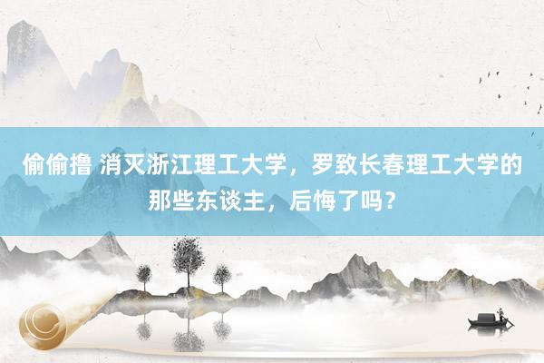 偷偷撸 消灭浙江理工大学，罗致长春理工大学的那些东谈主，后悔了吗？