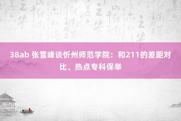 38ab 张雪峰谈忻州师范学院：和211的差距对比、热点专科保举