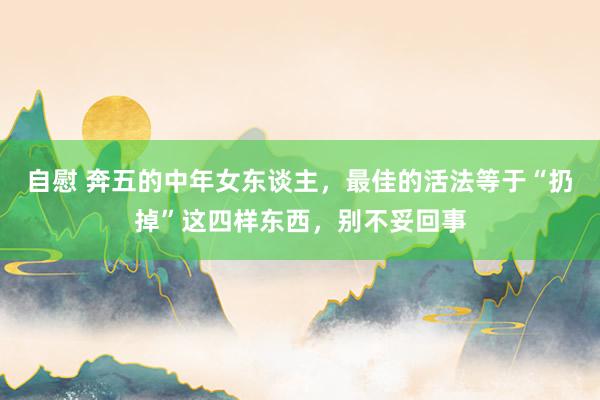 自慰 奔五的中年女东谈主，最佳的活法等于“扔掉”这四样东西，别不妥回事