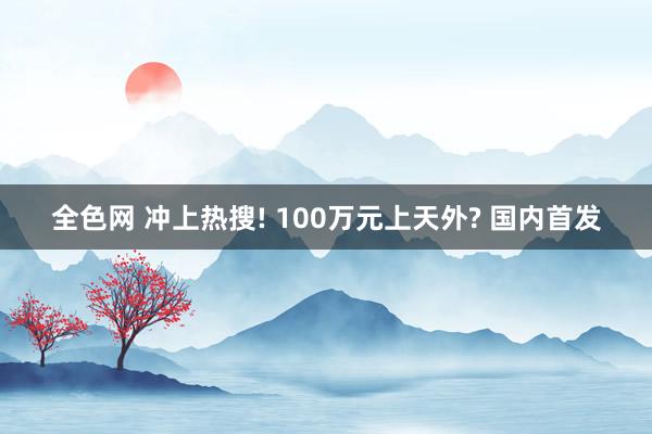 全色网 冲上热搜! 100万元上天外? 国内首发