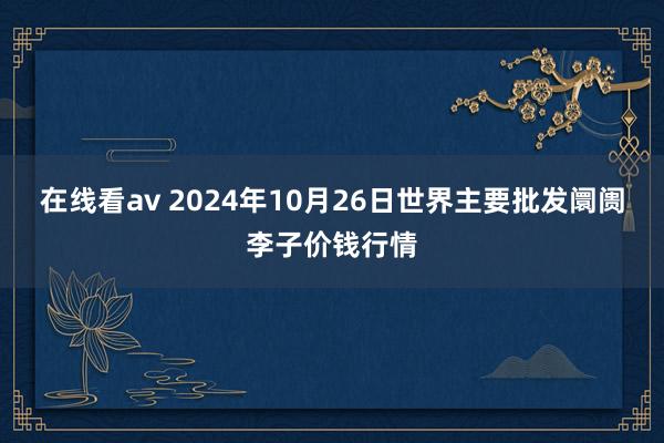 在线看av 2024年10月26日世界主要批发阛阓李子价钱行情