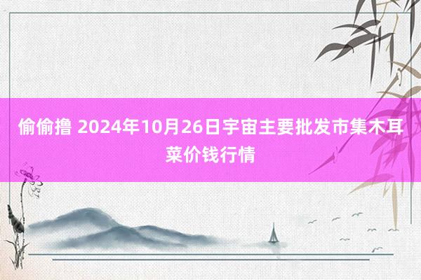 偷偷撸 2024年10月26日宇宙主要批发市集木耳菜价钱行情