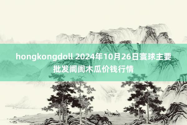 hongkongdoll 2024年10月26日寰球主要批发阛阓木瓜价钱行情