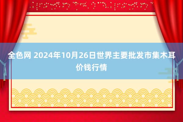 全色网 2024年10月26日世界主要批发市集木耳价钱行情