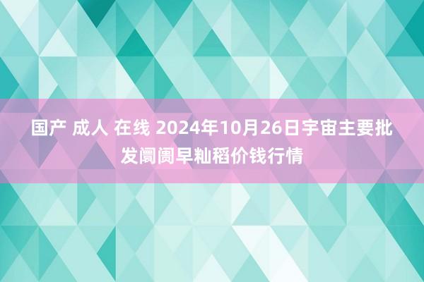 国产 成人 在线 2024年10月26日宇宙主要批发阛阓早籼稻价钱行情