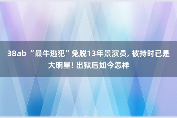 38ab “最牛逃犯”兔脱13年景演员， 被持时已是大明星! 出狱后如今怎样