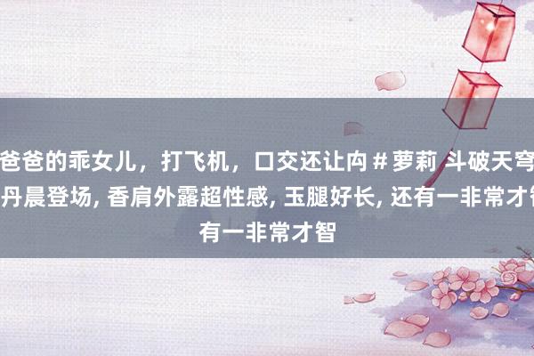 爸爸的乖女儿，打飞机，口交还让禸＃萝莉 斗破天穹: 丹晨登场， 香肩外露超性感， 玉腿好长， 还有一非常才智