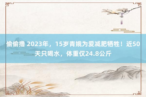 偷偷撸 2023年，15岁青娥为爱减肥牺牲！近50天只喝水，体重仅24.8公斤