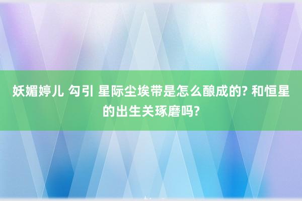 妖媚婷儿 勾引 星际尘埃带是怎么酿成的? 和恒星的出生关琢磨吗?