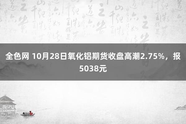 全色网 10月28日氧化铝期货收盘高潮2.75%，报5038元