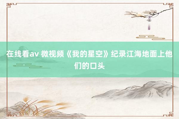 在线看av 微视频《我的星空》纪录江海地面上他们的口头