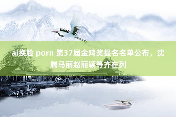 ai换脸 porn 第37届金鸡奖提名名单公布，沈腾马丽赵丽颖等齐在列