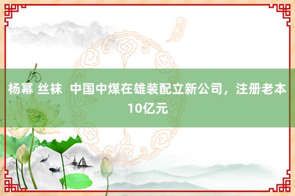 杨幂 丝袜  中国中煤在雄装配立新公司，注册老本10亿元