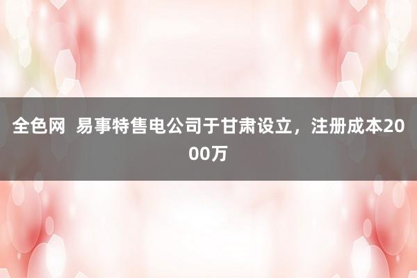 全色网  易事特售电公司于甘肃设立，注册成本2000万