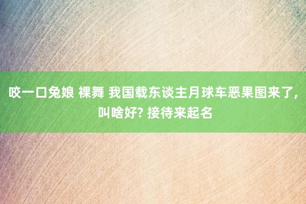 咬一口兔娘 裸舞 我国载东谈主月球车恶果图来了， 叫啥好? 接待来起名