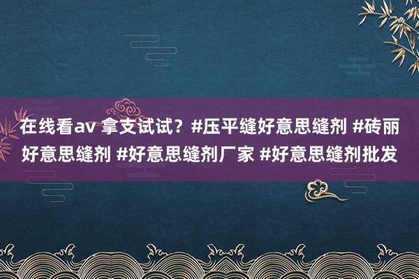 在线看av 拿支试试？#压平缝好意思缝剂 #砖丽好意思缝剂 #好意思缝剂厂家 #好意思缝剂批发