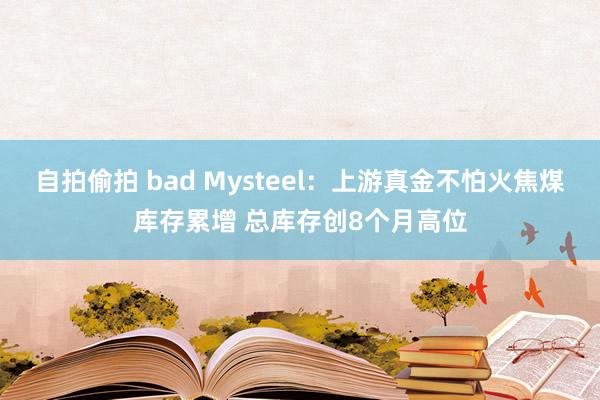 自拍偷拍 bad Mysteel：上游真金不怕火焦煤库存累增 总库存创8个月高位