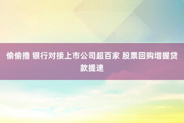 偷偷撸 银行对接上市公司超百家 股票回购增握贷款提速