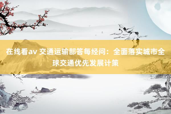 在线看av 交通运输部答每经问：全面落实城市全球交通优先发展计策