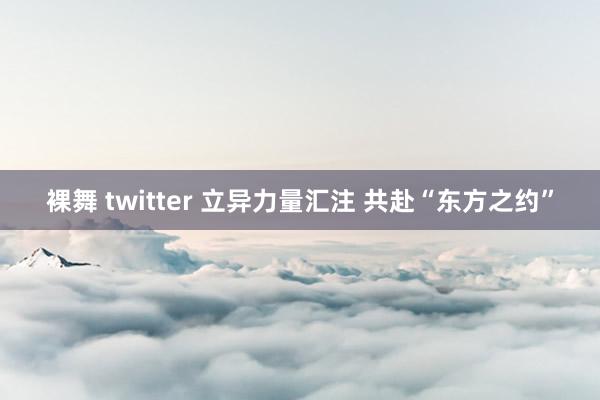 裸舞 twitter 立异力量汇注 共赴“东方之约”