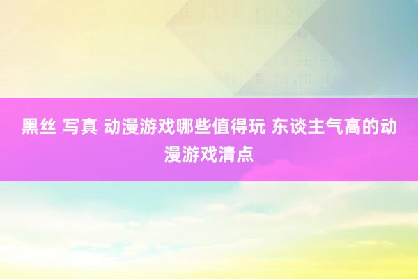 黑丝 写真 动漫游戏哪些值得玩 东谈主气高的动漫游戏清点