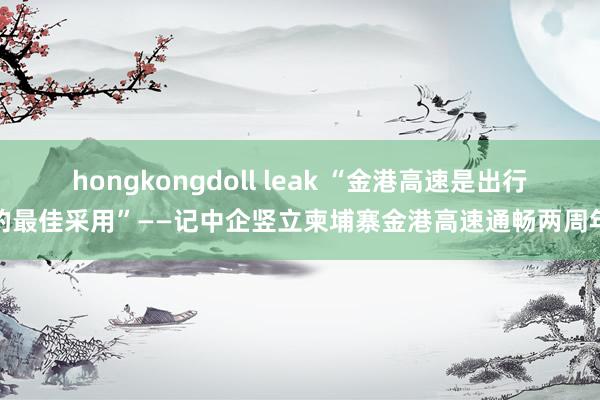 hongkongdoll leak “金港高速是出行的最佳采用”——记中企竖立柬埔寨金港高速通畅两周年