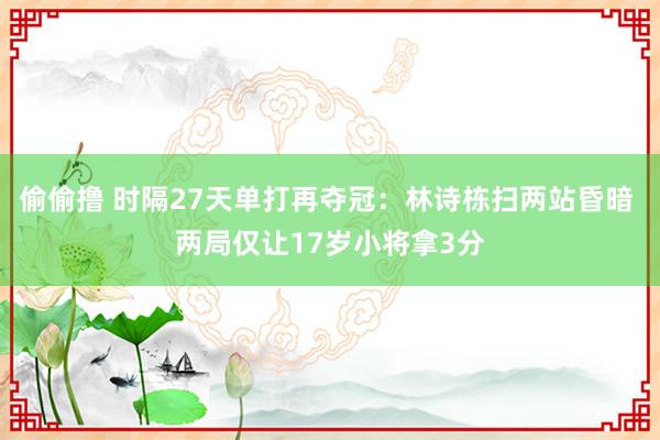 偷偷撸 时隔27天单打再夺冠：林诗栋扫两站昏暗 两局仅让17岁小将拿3分