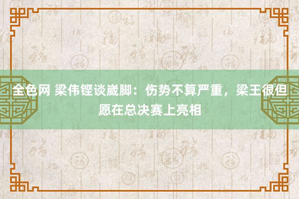 全色网 梁伟铿谈崴脚：伤势不算严重，梁王很但愿在总决赛上亮相