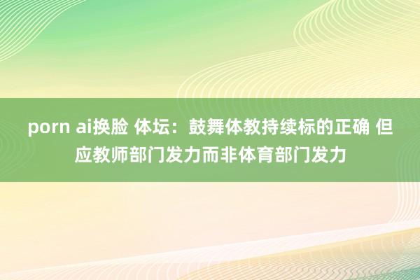 porn ai换脸 体坛：鼓舞体教持续标的正确 但应教师部门发力而非体育部门发力