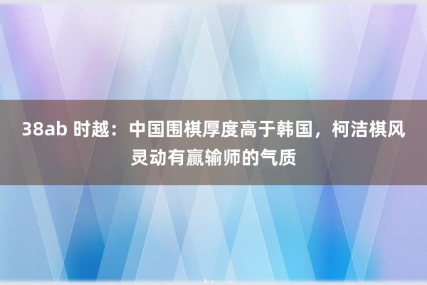 38ab 时越：中国围棋厚度高于韩国，柯洁棋风灵动有赢输师的气质