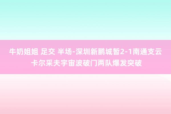 牛奶姐姐 足交 半场-深圳新鹏城暂2-1南通支云 卡尔采夫宇宙波破门两队爆发突破