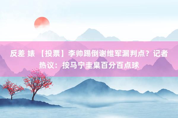 反差 婊 【投票】李帅踢倒谢维军漏判点？记者热议：按马宁圭臬百分百点球