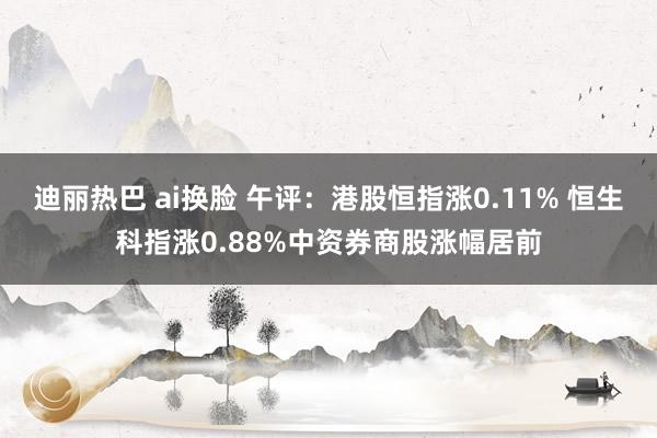 迪丽热巴 ai换脸 午评：港股恒指涨0.11% 恒生科指涨0.88%中资券商股涨幅居前