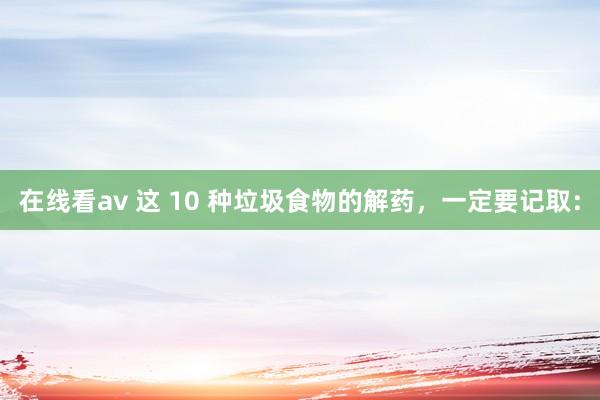 在线看av 这 10 种垃圾食物的解药，一定要记取：