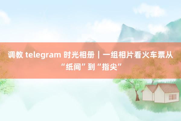 调教 telegram 时光相册｜一组相片看火车票从“纸间”到“指尖”