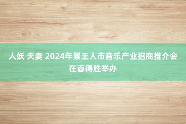 人妖 夫妻 2024年景王人市音乐产业招商推介会在蓉得胜举办